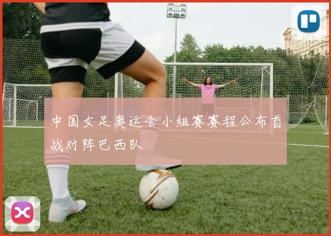中国女足奥运会小组赛赛程公布首战对阵巴西队