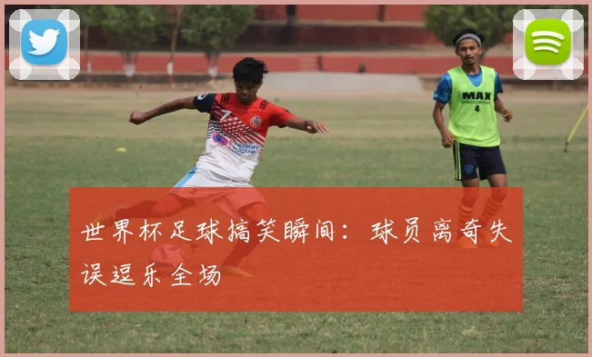世界杯足球搞笑瞬间：球员离奇失误逗乐全场