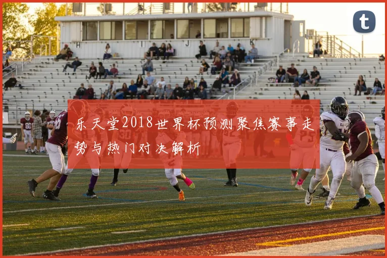 乐天堂2018世界杯预测聚焦赛事走势与热门对决解析