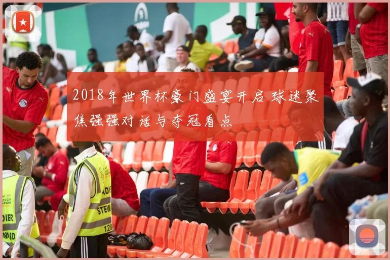 2018年世界杯豪门盛宴开启 球迷聚焦强强对话与夺冠看点