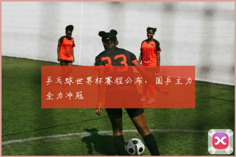 乒乓球世界杯赛程公布，国乒主力全力冲冠