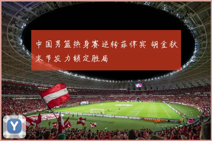 中国男篮热身赛逆转菲律宾 胡金秋末节发力锁定胜局