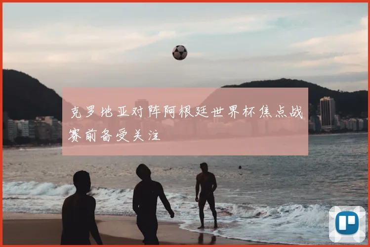 克罗地亚对阵阿根廷世界杯焦点战赛前备受关注