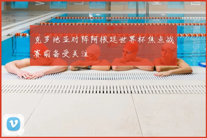 克罗地亚对阵阿根廷世界杯焦点战赛前备受关注