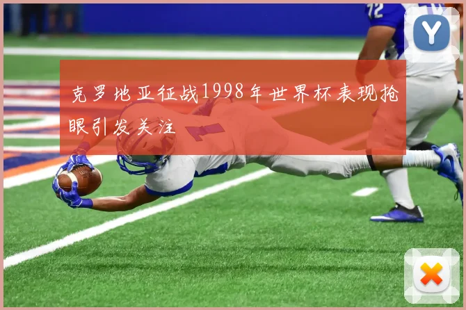 克罗地亚征战1998年世界杯表现抢眼引发关注