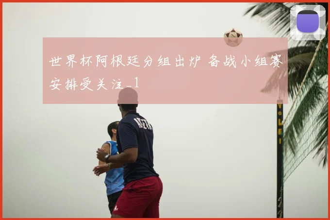 世界杯阿根廷分组出炉 备战小组赛安排受关注_1