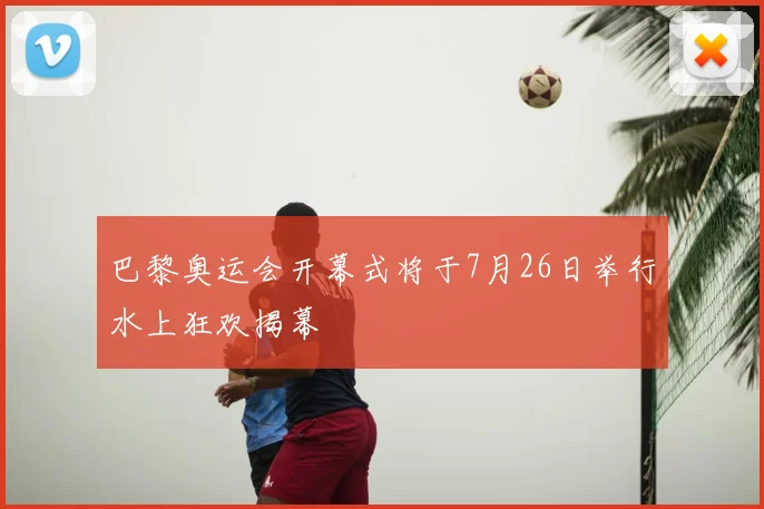 巴黎奥运会开幕式将于7月26日举行水上狂欢揭幕