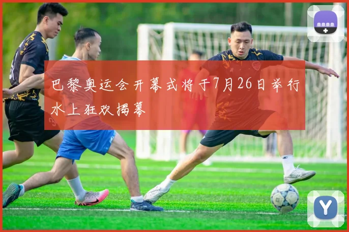 巴黎奥运会开幕式将于7月26日举行水上狂欢揭幕