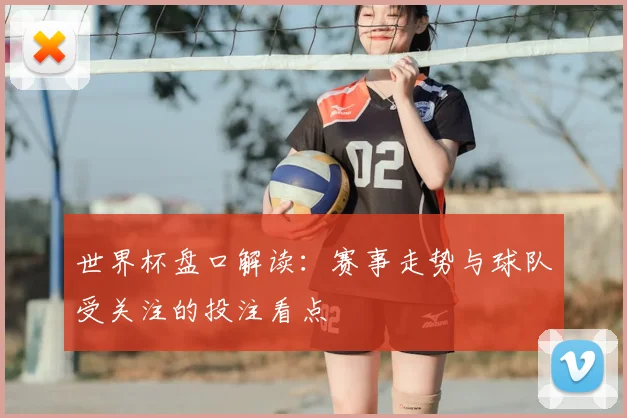 世界杯盘口解读:赛事走势与球队受关注的投注看点