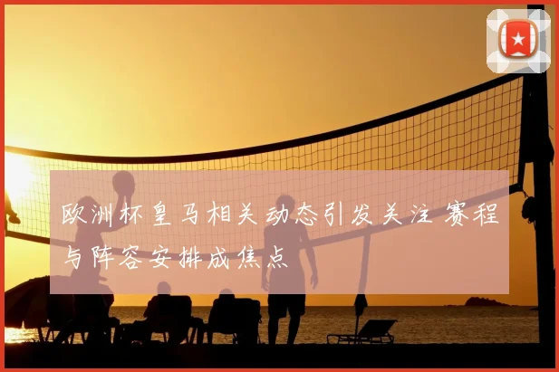 欧洲杯皇马相关动态引发关注 赛程与阵容安排成焦点
