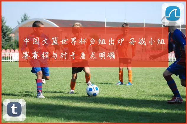 中国女篮世界杯分组出炉 备战小组赛赛程与对手看点明确