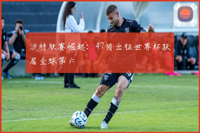 沙特联赛崛起:47将出征世界杯跃居全球第六