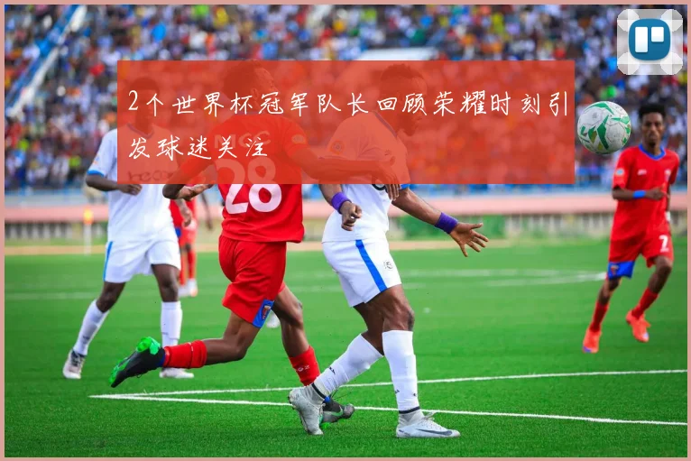 2个世界杯冠军队长回顾荣耀时刻引发球迷关注