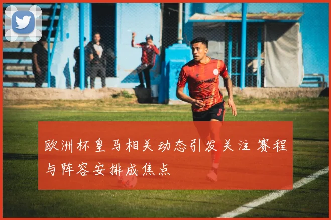 欧洲杯皇马相关动态引发关注 赛程与阵容安排成焦点