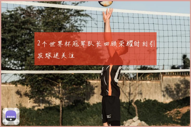 2个世界杯冠军队长回顾荣耀时刻引发球迷关注