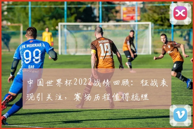 中国世界杯2022战绩回顾：征战表现引关注，赛场历程值得梳理