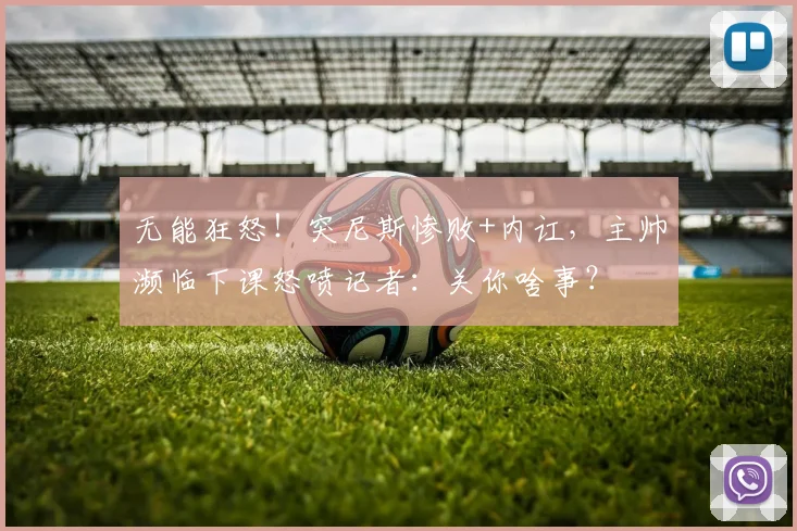 无能狂怒！突尼斯惨败+内讧，主帅濒临下课怒喷记者：关你啥事？