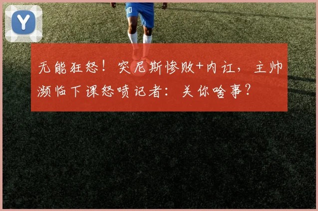 无能狂怒!突尼斯惨败+内讧,主帅濒临下课怒喷记者:关你啥事?