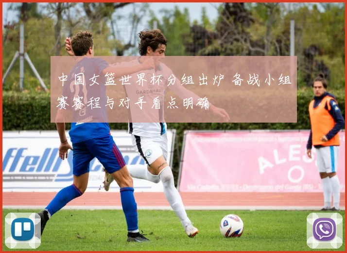 中国女篮世界杯分组出炉 备战小组赛赛程与对手看点明确