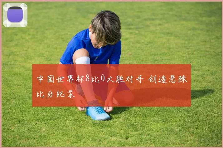 中国世界杯8比0大胜对手 创造悬殊比分纪录