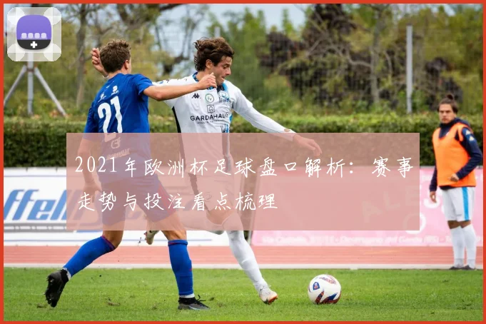 2021年欧洲杯足球盘口解析：赛事走势与投注看点梳理